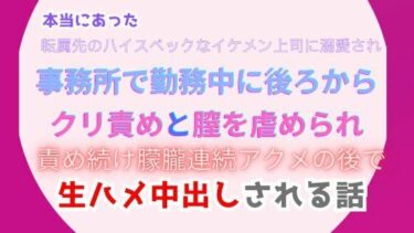 本当にあった、転属先のハイスペックなイケメン上司に溺愛され、事務所で勤務中に後ろからクリ責めと膣を虐められ、責め続け朦朧連続アクメの後で生ハメ中出しされる話ーどこで見れる！？